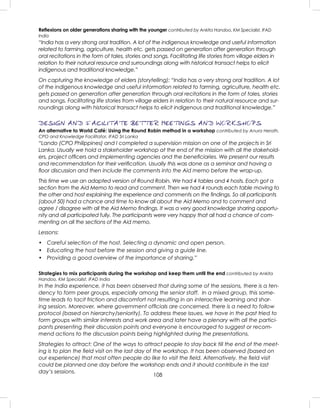 108
Reﬂexions on older generations sharing with the younger contributed by Ankita Handoo, KM Specialist, IFAD
India
“India has a very strong oral tradition. A lot of the indigenous knowledge and useful information
related to farming, agriculture, health etc. gets passed on generation after generation through
oral recitations in the form of tales, stories and songs. Facilitating life stories from village elders in
relation to their natural resource and surroundings along with historical transact helps to elicit
indigenous and traditional knowledge.”
On capturing the knowledge of elders (storytelling): “India has a very strong oral tradition. A lot
of the indigenous knowledge and useful information related to farming, agriculture, health etc.
gets passed on generation after generation through oral recitations in the form of tales, stories
and songs. Facilitating life stories from village elders in relation to their natural resource and sur-
roundings along with historical transact helps to elicit indigenous and traditional knowledge.”
DESIGN AND FACILITATE BETTER MEETINGS AND WORKSHOPS
An alternative to World Café: Using the Round Robin method in a workshop contributed by Anura Herath,
CPO and Knowledge Facilitator, IFAD Sri Lanka
“Lando (CPO Philippines) and I completed a supervision mission on one of the projects in Sri
Lanka. Usually we hold a stakeholder workshop at the end of the mission with all the stakehold-
ers, project ofﬁcers and implementing agencies and the beneﬁciaries. We present our results
and recommendation for their veriﬁcation. Usually this was done as a seminar and having a
ﬂoor discussion and then include the comments into the Aid memo before the wrap-up.
This time we use an adapted version of Round Robin. We had 4 tables and 4 hosts. Each got a
section from the Aid Memo to read and comment. Then we had 4 rounds each table moving to
the other and host explaining the experience and comments on the ﬁndings. So all participants
(about 50) had a chance and time to know all about the Aid Memo and to comment and
agree / disagree with all the Aid Memo ﬁndings. It was a very good knowledge sharing opportu-
nity and all participated fully. The participants were very happy that all had a chance of com-
menting on all the sections of the Aid memo.
Lessons:
• Careful selection of the host. Selecting a dynamic and open person.
• Educating the host before the session and giving a guide line.
• Providing a good overview of the importance of sharing.”
Strategies to mix participants during the workshop and keep them until the end contributed by Ankita
Handoo, KM Specialist, IFAD India
In the India experience, it has been observed that during some of the sessions, there is a ten-
dency to form peer groups, especially among the senior staff. In a mixed group, this some-
time leads to tacit friction and discomfort not resulting in an interactive learning and shar-
ing session. Moreover, where government ofﬁcials are concerned, there is a need to follow
protocol (based on hierarchy/seniority). To address these issues, we have in the past tried to
form groups with similar interests and work area and later have a plenary with all the partici-
pants presenting their discussion points and everyone is encouraged to suggest or recom-
mend actions to the discussion points being highlighted during the presentations.
Strategies to attract: One of the ways to attract people to stay back till the end of the meet-
ing is to plan the ﬁeld visit on the last day of the workshop. It has been observed (based on
our experience) that most often people do like to visit the ﬁeld. Alternatively, the ﬁeld visit
could be planned one day before the workshop ends and it should contribute in the last
day’s sessions.
 