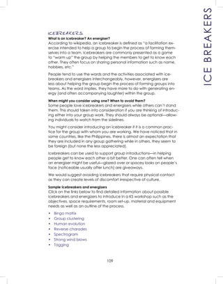 109
ICEBREAKERS
ICEBREAKERS
What is an icebreaker? An energiser?
According to wikipedia, an icebreaker is deﬁned as “a facilitation ex-
ercise intended to help a group to begin the process of forming them-
selves into a team. Icebreakers are commonly presented as a game
to “warm up” the group by helping the members to get to know each
other. They often focus on sharing personal information such as name,
hobbies, etc.”
People tend to use the words and the activities associated with ice-
breakers and energisers interchangeably, however, energisers are
less about helping the group begin the process of forming groups into
teams. As the word implies, they have more to do with generating en-
ergy (and often accompanying laughter) within the group.
When might you consider using one? When to avoid them?
Some people love icebreakers and energisers while others can’t stand
them. This should taken into consideration if you are thinking of introduc-
ing either into your group work. They should always be optional—allow-
ing individuals to watch from the sidelines.
You might consider introducing an icebreaker if it is a common prac-
tice for the group with whom you are working. We have noticed that in
some countries, like the Philippines, there is almost an expectation that
they are included in any group gathering while in others, they seem to
be foreign (but none the less appreciated).
Icebreakers can be used to support group introductions—in helping
people get to know each other a bit better. One can often tell when
an energiser might be useful—glazed over or spacey looks on people’s
face (noticeable usually after lunch) are giveaways.
We would suggest avoiding icebreakers that require physical contact
as they can create levels of discomfort irrespective of culture.
Sample Icebreakers and energizers
Click on the links below to ﬁnd detailed information about possible
icebreakers and energizers to introduce in a KS workshop such as the
objectives, space requirements, room set-up, material and equipment
needs as well as an outline of the process.
• Bingo matrix
• Group clustering
• Human evolution
• Reverse charades
• Spectrogram
• Strong wind blows
• Tagging
 