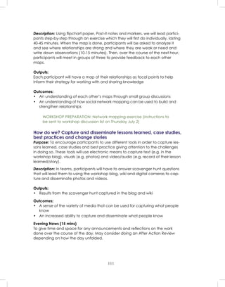 111
Description: Using ﬂipchart paper, Post-it notes and markers, we will lead partici-
pants step-by-step through an exercise which they will ﬁrst do individually, lasting
40-45 minutes. When the map is done, participants will be asked to analyze it
and see where relationships are strong and where they are weak or need and
write down observations (10-15 minutes). Then, over the course of the next hour,
participants will meet in groups of three to provide feedback to each other
maps.
Outputs:
Each participant will have a map of their relationships as focal points to help
inform their strategy for working with and sharing knowledge
Outcomes:
• An understanding of each other’s maps through small group discussions
• An understanding of how social network mapping can be used to build and
strengthen relationships
WORKSHOP PREPARATION: Network mapping exercise (instructions to
be sent to workshop discussion list on Thursday July 2)
How do we? Capture and disseminate lessons learned, case studies,
best practices and change stories
Purpose: To encourage participants to use different tools in order to capture les-
sons learned, case studies and best practice giving attention to the challenges
in doing so. These tools will use electronic means to capture text (e.g. in the
workshop blog), visuals (e.g. photos) and video/audio (e.g. record of their lesson
learned/story).
Description: In teams, participants will have to answer scavenger hunt questions
that will lead them to using the workshop blog, wiki and digital cameras to cap-
ture and disseminate photos and videos.
Outputs:
• Results from the scavenger hunt captured in the blog and wiki
Outcomes:
• A sense of the variety of media that can be used for capturing what people
know
• An increased ability to capture and disseminate what people know
Evening News (15 mins)
To give time and space for any announcements and reﬂections on the work
done over the course of the day. May consider doing an After Action Review
depending on how the day unfolded.
 