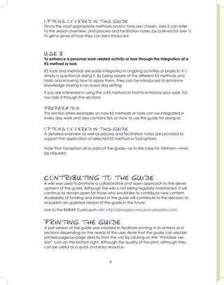 4
OPTIONS OFFERED IN THIS GUIDE
Once the most appropriate methods and/or tools are chosen, User 2 can refer
to the session overview, and process and facilitation notes (as outlined for User 1)
to get a sense of how they can be introduced.
USE 3
To enhance a personal work related activity or task through the integration of a
KS method or tool.
KS tools and methods are easily integrated in ongoing activities or projects; it’s
simply a question of doing it. By being aware of the different KS methods and
tools, and knowing how to apply them, they can be introduced to enhance
knowledge sharing in an every day setting.
If you are interested in using the a KS method or tool to enhance your work, fol-
low User 3 through the sections:
PREPARATION
This section offers examples on how KS methods or tools can be integrated in
every day work and also contains tips on how to use this guide for doing so.
OPTIONS OFFERED IN THIS GUIDE
A detailed overview as well as process and facilitation notes are provided to
support the application of selected KS method or tool options.
Note that translation all or parts of the guide—as in the case for Vietnam—may
be required.
CONTRIBUTING TO THE GUIDE
A wiki was used to promote a collaborative and open approach to the devel-
opment of the guide. Although the wiki is not being regularly maintained, it will
continue to remain open for those who would like to contribute new content.
Availability of funding and interest in the guide will contribute to the decision to
re-publish an updated version of the guide in the future.
Link to the ENRAP Curriculum wiki: http://enrapkscurriculum.pbworks.com
PRINTING THE GUIDE
A pdf version of the guide was created to facilitate printing in its entirety or in
sections depending on the needs of the user. Note that the guide can also be
printed page-by-page directly from the wiki by clicking on the “Printable ver-
sion” icon on the bottom right. Although the quality of the print, although they
can be useful as a quick and easy resource.
 