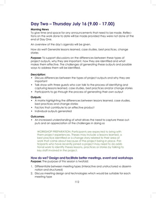 112
Day Two – Thursday July 16 (9.00 - 17.00)
Morning News
To give time and space for any announcements that need to be made. Reﬂec-
tions on the work done to date will be made provided they were not done at the
end of Day One.
An overview of the day’s agenda will be given.
How do we? Generate lessons learned, case studies, best practices, change
stories
Purpose: To support discussions on the differences between these types of
project outputs, why they are important, how they are identiﬁed and what
makes them effective. The challenges of generating these outputs and possible
ways to address them will be identiﬁed.
Description:
• Discuss differences between the types of project outputs and why they are
important
• Talk show with three guests who can talk to the process of identifying and
capturing lessons learned, case studies, best practices and/or change stories
• Participants to go through the process of generating their own output
Outputs:
• A matrix highlighting the differences between lessons learned, case studies,
best practices and change stories
• Factors that contribute to an effective product
• Individual outputs generated
Outcomes:
• An increased understanding of what drives the need to capture these out-
puts and an appreciation of the challenges in doing so
WORKSHOP PREPARATION: Participants are expected to bring with
them project experiences. Theses may include a lessons learned, a
best practice identiﬁed or a change story related to their area of
work that came about because of the project being in place. Par-
ticipants who have recently joined a project may need to do addi-
tional work to identify theses lessons, practices or stories by talking to
key staff involved in the project.
How do we? Design and facilitate better meetings, event and workshops
Purpose: The purpose of this session is twofold:
1. Differentiate between meeting types (interactive and unstructured vs dissemi-
nation and structured)
2. Discuss meeting design and technologies which would be suitable for each
meeting type
 
