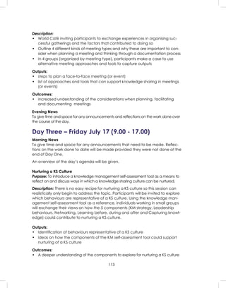 113
Description:
• World Café inviting participants to exchange experiences in organising suc-
cessful gatherings and the factors that contributed to doing so
• Outline 4 different kinds of meeting types and why these are important to con-
sider when planning a meeting and thinking through a documentation process
• In 4 groups (organized by meeting type), participants make a case to use
alternative meeting approaches and tools to capture outputs
Outputs:
• steps to plan a face-to-face meeting (or event)
• list of approaches and tools that can support knowledge sharing in meetings
(or events)
Outcomes:
• increased understanding of the considerations when planning, facilitating
and documenting meetings
Evening News
To give time and space for any announcements and reﬂections on the work done over
the course of the day.
Day Three – Friday July 17 (9.00 - 17.00)
Morning News
To give time and space for any announcements that need to be made. Reﬂec-
tions on the work done to date will be made provided they were not done at the
end of Day One.
An overview of the day’s agenda will be given.
Nurturing a KS Culture
Purpose: To introduce a knowledge management self-assessment tool as a means to
reﬂect on and discuss ways in which a knowledge sharing culture can be nurtured.
Description: There is no easy recipe for nurturing a KS culture so this session can
realistically only begin to address the topic. Participants will be invited to explore
which behaviours are representative of a KS culture. Using the knowledge man-
agement self-assessment tool as a reference, individuals working in small groups
will exchange their views on how the 5 components (KM strategy, Leadership
behaviours, Networking, Learning before, during and after and Capturing knowl-
edge) could contribute to nurturing a KS culture.
Outputs:
• Identiﬁcation of behaviours representative of a KS culture
• Ideas on how the components of the KM self-assessment tool could support
nurturing of a KS culture
Outcomes:
• A deeper understanding of the components to explore for nurturing a KS culture
 