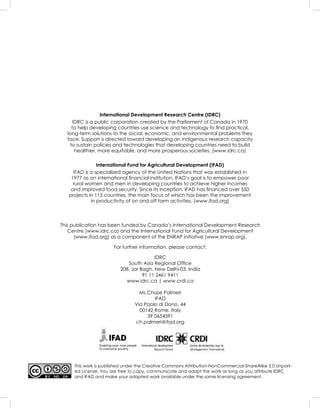 This work is published under the Creative Commons Attribution-NonCommercial-ShareAlike 3.0 Unport-
ed License. You are free to copy, communicate and adapt the work as long as you attribute IDRC
and IFAD and make your adapted work available under the same licensing agreement.
Enabling poor rural people
to overcome poverty
International Development Research Centre (IDRC)
IDRC is a public corporation created by the Parliament of Canada in 1970
to help developing countries use science and technology to ﬁnd practical,
long-term solutions to the social, economic, and environmental problems they
face. Support is directed toward developing an indigenous research capacity
to sustain policies and technologies that developing countries need to build
healthier, more equitable, and more prosperous societies. (www.idrc.ca)
International Fund for Agricultural Development (IFAD)
IFAD is a specialised agency of the United Nations that was established in
1977 as an international ﬁnancial institution. IFAD’s goal is to empower poor
rural women and men in developing countries to achieve higher incomes
and improved food security. Since its inception, IFAD has ﬁnanced over 550
projects in 115 countries, the main focus of which has been the improvement
in productivity of on and off farm activities. (www.ifad.org)
This publication has been funded by Canada’s International Development Research
Centre (www.idrc.ca) and the International Fund for Agricultural Development
(www.ifad.org) as a component of the ENRAP initiative (www.enrap.org).
For further information, please contact:
IDRC
South Asia Regional Ofﬁce
208, Jor Bagh, New Delhi-03, India
91 11 2461 9411
www.idrc.ca | www.crdi.ca
Ms Chase Palmeri
IFAD
Via Paolo di Dono, 44
00142 Rome, Italy
39 0654591
ch.palmeri@ifad.org
 