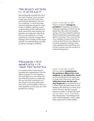 8
TIME-BOUND NATURE
OF A WORKSHOP
We purposefully avoided the use of
the word “training” since we want
to get away from the notion that
a KS training, delivered in the form
of a workshop, is a technical exer-
cise that prepares people for a test
of skill. In addition, gaining a solid
understanding of the methods and
tools comes from their ongoing ap-
plication and reﬂection—practices
that can be initiated in a 3-5 day
workshop but require a longer term
strategy which enables further devel-
opment of understandings and skills
as well as changes in attitudes.
WHAT CAN BE DONE?
There is a need to manage ex-
pectations for learners and well as
workshop organisers of what can be
presented, discussed and applied
during a time bounded KS workshop.
What is presented is essentially ingre-
dients in a recipe. They cover the tip
of an iceberg. Courses which focus
on KM and/or KS are now offered as
university programs making it even
more apparent that everything can-
not be covered over the course of a
3-day learning event.
WHAT CAN BE DONE?
You can start by explaining that
this workshop is different from more
traditional, i.e. less interactive, events
and that participants are expected
to share what they know with others.
Letting them know who the work-
shop targets are by sending the list of
invitees might dissuade them as well.
Dealing with hierarchy is a tricky issue
and in the end, decision may be
based on politics. If all else fails, here
is a story about venue choice from
Niaz Ahmed Apu, Knowledge Facili-
tator, IFAD Bangladesh, which might
help to get around ofﬁce politics.
PRESSURE FROM
HIGHER-UPS FOR
THEIR PARTICIPATION
It’s a reality of life in international
development organizations that the
higher a person is in the hierarchy,
the more likely he or she will be the
one attending events or workshops.
This can be quite frustrating if you
are trying to convene participants
who have commonalities in terms of
work experiences and who can most
beneﬁt from sharing.
 