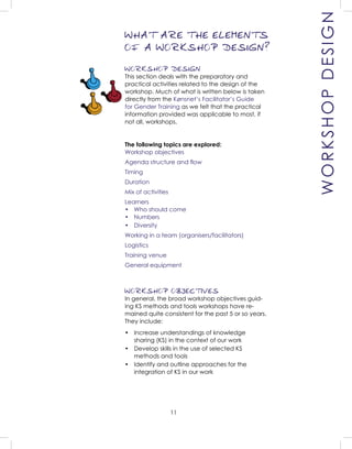 11
WORKSHOP DESIGN
This section deals with the preparatory and
practical activities related to the design of the
workshop. Much of what is written below is taken
directly from the Kønsnet’s Facilitator’s Guide
for Gender Training as we felt that the practical
information provided was applicable to most, if
not all, workshops.
The following topics are explored:
Workshop objectives
Agenda structure and ﬂow
Timing
Duration
Mix of activities
Learners
• Who should come
• Numbers
• Diversity
Working in a team (organisers/facilitators)
Logistics
Training venue
General equipment
WORKSHOP OBJECTIVES
In general, the broad workshop objectives guid-
ing KS methods and tools workshops have re-
mained quite consistent for the past 5 or so years.
They include:
• Increase understandings of knowledge
sharing (KS) in the context of our work
• Develop skills in the use of selected KS
methods and tools
• Identify and outline approaches for the
integration of KS in our work
WHAT ARE THE ELEMENTS
OF A WORKSHOP DESIGN?
WORKSHOPDESIGN
 