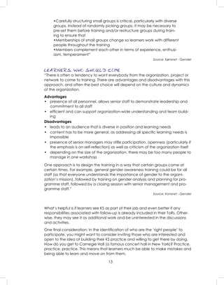 13
•Carefully structuring small groups is critical, particularly with diverse
groups. Instead of randomly picking groups, it may be necessary to
pre-set them before training and/or restructure groups during train-
ing to ensure that
•Memberships of small groups change so learners work with different
people throughout the training
•Members complement each other in terms of experience, enthusi-
asm, temperament”
Source: Kønsnet - Gender
LEARNERS: WHO SHOULD COME
“There is often a tendency to want everybody from the organization, project or
network to come to training. There are advantages and disadvantages with this
approach, and often the best choice will depend on the culture and dynamics
of the organization.
Advantages
• presence of all personnel, allows senior staff to demonstrate leadership and
commitment to all staff
• efﬁcient and can support organization-wide understanding and team build-
ing
Disadvantages
• leads to an audience that is diverse in position and learning needs
• content has to be more general, as addressing all speciﬁc learning needs is
impossible
• presence of senior managers may stiﬂe participation, openness (particularly if
the emphasis is on self-reﬂection) as well as criticism of the organization itself
• depending on the size of the organization, there may be too many people to
manage in one workshop
One approach is to design the training in a way that certain groups come at
certain times. For example, general gender awareness training could be for all
staff (so that everyone understands the importance of gender to the organi-
zation’s mission), followed by training on gender analysis and planning for pro-
gramme staff, followed by a closing session with senior management and pro-
gramme staff.”
Source: Konsnet - Gender
What’s helpful is if learners see KS as part of their job and even better if any
responsibilities associated with follow-up is already included in their ToRs. Other-
wise, they may see it as additional work and be uninterested in the discussions
and activities.
One ﬁnal consideration: In the identiﬁcation of who are the ‘right people’ to
participate, you might want to consider inviting those who are interested and
open to the idea of building their KS practice and willing to get there by doing.
How do you get to Carnegie Hall (a famous concert hall in New York)? Practice,
practice, practice. This means that learners much be able to make mistakes and
being able to learn and move on from them.
 