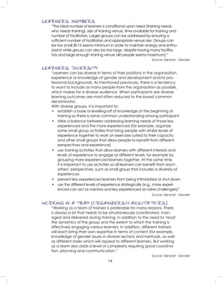 14
LEARNERS: NUMBERS
“The ideal number of learners is conditional upon need (training needs,
who needs training), size of training venue, time available for training and
number of facilitators. Larger groups can be addressed by ensuring a
sufﬁcient number of facilitators and appropriate venue size. Groups can
be too small (8-12 seems minimum in order to maintain energy and enthu-
siasm) while groups can also be too large, despite having many facilita-
tors and large enough training venue (40 people seems maximum).”
Source: Kønsnet - Gender
LEARNERS: DIVERSITY
“Learners can be diverse in terms of their positions in the organization,
experience or knowledge of gender and development and/or pro-
fessional backgrounds. As mentioned previously, there is a tendency
to want to include as many people from the organization as possible,
which makes for a diverse audience. When participants are diverse,
learning outcomes are most often reduced to the lowest common
denominator.
With diverse groups, it is important to:
• establish a base or levelling-off of knowledge at the beginning of
training so there is some common understanding among participant
• strike a balance between addressing learning needs of those less
experienced and the more experienced (for example, organize
some small group activities that bring people with similar levels of
experience together to work on exercises suited to their capacity,
and other small groups that allow people to beneﬁt from different
perspectives and experience)
• use training activities that allow learners with different interests and
levels of experience to engage at different levels, for example by
grouping more experienced learners together. At the same time,
it is important to use activities so all learners can beneﬁt from each
others’ perspectives, such as small group that includes a diversity of
experiences
• prevent less experienced learners from being intimidated or shut down
• use the different levels of experience strategically (e.g., more experi-
enced can act as mentors and less experienced as naïve challengers)”
Source: Kønsnet - Gender
WORKING IN A TEAM (ORGANIZERS/FACILITATIORS)
“Working as a team of trainers is preferable for many reasons. There
is always a lot that needs to be simultaneously coordinated, man-
aged and delivered during training, in addition to the need to ‘read’
the dynamics of the group and the extent to which the training is
effectively engaging various learners. In addition, different trainers
will each bring their own expertise in terms of content (for example,
knowledge of gender issues in diverse sectors) and methods, as well
as different styles which will appeal to different learners. But working
as a team also adds a level of complexity requiring good coordina-
tion, planning and communication.”
Source: Kønsnet - Gender
 