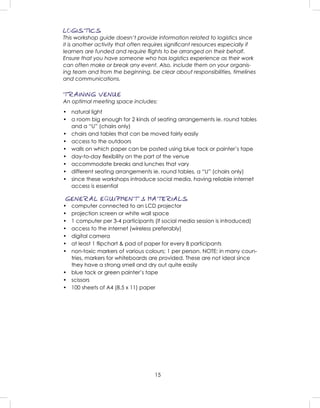 15
LOGISTICS
This workshop guide doesn’t provide information related to logistics since
it is another activity that often requires signiﬁcant resources especially if
learners are funded and require ﬂights to be arranged on their behalf.
Ensure that you have someone who has logistics experience as their work
can often make or break any event. Also, include them on your organis-
ing team and from the beginning, be clear about responsibilities, timelines
and communications.
TRAINING VENUE
An optimal meeting space includes:
• natural light
• a room big enough for 2 kinds of seating arrangements ie. round tables
and a “U” (chairs only)
• chairs and tables that can be moved fairly easily
• access to the outdoors
• walls on which paper can be posted using blue tack or painter’s tape
• day-to-day ﬂexibility on the part of the venue
• accommodate breaks and lunches that vary
• different seating arrangements ie. round tables, a “U” (chairs only)
• since these workshops introduce social media, having reliable internet
access is essential
GENERAL EQUIPMENT & MATERIALS
• computer connected to an LCD projector
• projection screen or white wall space
• 1 computer per 3-4 participants (if social media session is introduced)
• access to the internet (wireless preferably)
• digital camera
• at least 1 ﬂipchart & pad of paper for every 8 participants
• non-toxic markers of various colours; 1 per person. NOTE: in many coun-
tries, markers for whiteboards are provided. These are not ideal since
they have a strong smell and dry out quite easily
• blue tack or green painter’s tape
• scissors
• 100 sheets of A4 (8.5 x 11) paper
 