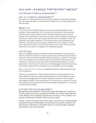 16
HOW CAN I ASSESS PARTICIPANT NEEDS?
A WORKSHOP NEEDS ASSESSMENT
WHY DO A NEEDS ASSESSMENT?
The value of a needs assessment can be easily debated. The beneﬁts and limita-
tions are discussed below. An example of an approach to a needs assessment is
also provided.
BENEFITS
In the context of the ENRAP initiative, we have seen several beneﬁts of con-
ducting a needs assessment. First, it provides an introduction to the workshop’s
facilitators and content—both of which are likely unfamiliar to most, if not all,
learners. If the assessment is conducted via email, using a mailing list, learners are
introduced to each other and can get a sense of who is interested in what. The
assessment also helps validate (or not) the entry points to be addressed in the
workshop. A prioritization process gives a better sense of the degree of impor-
tance of each entry point—how well they ring true with whom. This can provide
information to be used in the design of the workshop agenda.
LIMITATIONS
One of the biggest criticisms of traditional needs assessments is that they aren’t
able to surface real needs. How does a learner know what they need to learn? If
they knew, they would have probably learned it already. In addition, if the assess-
ment is conducted via email, there is a good chance that many learners won’t
contribute—perhaps because they aren’t comfortable responding over email
(especially in what may be their second or third language). Alternative and more
time intensive approaches, including phone conversations, are encouraged.
Here is Ankita Handoo’s experience regarding doing the needs assessment prior
to a KS workshop:
“Based on our experience, I feel we should modify our needs assessment and
have additional interaction with the participants prior to the workshop as some-
times senior managers are sent to these workshops rather than the managers
responsible for KM/KS if the training venue is in another city or outside the country.
The participants should be involved from early stages of preparation, so that they
can decide accordingly.”
CONDUCTING AN ASSESSMENT
Recognizing their limitations, this section shares the approach used to as-
sess the needs of learners supported by ENRAP. The results were reﬂected
in the design of the workshop agenda. By no means is it the ‘perfect’ ap-
proach so feel free to modify to best suit your needs.
Process: About 4-5 weeks prior to the event, we send out a Training needs
assessment email to help design the training to the speciﬁc needs of the
participants. Following is a template which can be translated, adapted
and used for your own purposes:
 