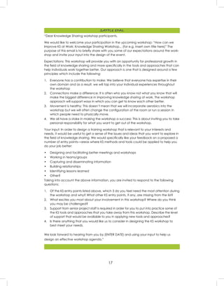 17
“Dear Knowledge Sharing workshop participants,
We would like to welcome your participation in the upcoming workshop: “How can we
Improve KS at Work: Knowledge Sharing Workshop... (for e.g. insert own title here)” The
purpose of this email is to brieﬂy share with you some of our expectations around the work-
shop and invite your input into the design of the event.
Expectations: This workshop will provide you with an opportunity for professional growth in
the ﬁeld of knowledge sharing and more speciﬁcally in the tools and approaches that can
help individuals work together better. Our approach is one that is designed around a few
principles which include the following:
1. Everyone has a contribution to make: We believe that everyone has expertise in their
own domain and as a result, we will tap into your individual experiences throughout
the workshop
2. Connections make a difference: It is often who you know not what you know that will
make the biggest difference in improving knowledge sharing at work. The workshop
approach will support ways in which you can get to know each other better.
3. Movement is healthy: This doesn’t mean that we will incorporate aerobics into the
workshop but we will often change the conﬁguration of the room or run a session in
which people need to physically move.
4. We all have a stake in making the workshop a success: This is about inviting you to take
personal responsibility for what you want to get out of the workshop.
Your input: In order to design a training workshop that is relevant to your interests and
needs, it would be useful to get a sense of the issues and ideas that you want to explore in
the ﬁeld of knowledge sharing. We would speciﬁcally like your feedback on a proposed a
number of entry points—areas where KS methods and tools could be applied to help you
do your job better:
• Designing and facilitating better meetings and workshops
• Working in teams/groups
• Capturing and disseminating information
• Building relationships
• Identifying lessons learned
• Other?
Taking into account the above information, you are invited to respond to the following
questions:
1. Of the KS entry points listed above, which 3 do you feel need the most attention during
the workshop and why? What other KS entry points, if any, are missing from the list?
2. What excites you most about your involvement in this workshop? Where do you think
you may be challenged?
3. Support from senior project staff is required in order for you to put into practice some of
the KS tools and approaches that you take away from this workshop. Describe the level
of support that would be available to you in applying new tools and approaches?
4. Is there anything that you would like us to consider in designing the KS workshop to
best meet your needs.
We look forward to hearing from you by (ENTER DATE) and using your input to help us
design an effective workshop agenda.”
SAMPLE EMAIL
 