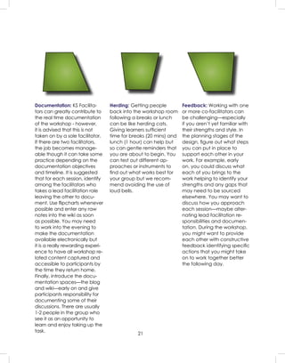 21
Documentation: KS Facilita-
tors can greatly contribute to
the real time documentation
of the workshop - however,
it is advised that this is not
taken on by a sole facilitator.
If there are two facilitators,
the job becomes manage-
able though it can take some
practice depending on the
documentation objectives
and timeline. It is suggested
that for each session, identify
among the facilitators who
takes a lead facilitation role
leaving the other to docu-
ment. Use ﬂipcharts whenever
possible and enter any raw
notes into the wiki as soon
as possible. You may need
to work into the evening to
make the documentation
available electronically but
it is a really rewarding experi-
ence to have all workshop re-
lated content captured and
accessible to participants by
the time they return home.
Finally, introduce the docu-
mentation spaces—the blog
and wiki—early on and give
participants responsibility for
documenting some of their
discussions. There are usually
1-2 people in the group who
see it as an opportunity to
learn and enjoy taking up the
task.
Herding: Getting people
back into the workshop room
following a breaks or lunch
can be like herding cats.
Giving learners sufﬁcient
time for breaks (20 mins) and
lunch (1 hour) can help but
so can gentle reminders that
you are about to begin. You
can test out different ap-
proaches or instruments to
ﬁnd out what works best for
your group but we recom-
mend avoiding the use of
loud bells.
Feedback: Working with one
or more co-facilitators can
be challenging—especially
if you aren’t yet familiar with
their strengths and style. In
the planning stages of the
design, ﬁgure out what steps
you can put in place to
support each other in your
work. For example, early
on, you could discuss what
each of you brings to the
work helping to identify your
strengths and any gaps that
may need to be sourced
elsewhere. You may want to
discuss how you approach
each session—maybe alter-
nating lead facilitation re-
sponsibilities and documen-
tation. During the workshop,
you might want to provide
each other with constructive
feedback identifying speciﬁc
actions that you might take
on to work together better
the following day.
 
