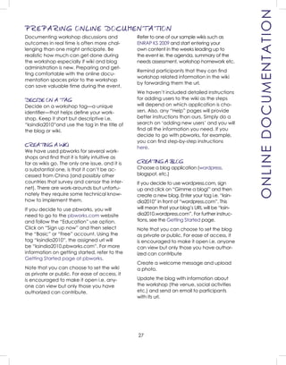 27
ONLINEDOCUMENTATION
Refer to one of our sample wikis such as
ENRAP KS 2009 and start entering your
own content in the weeks leading up to
the event ie. the agenda, summary of the
needs assessment, workshop homework etc.
Remind participants that they can ﬁnd
workshop related information in the wiki
by forwarding them the url.
We haven’t included detailed instructions
for adding users to the wiki as the steps
will depend on which application is cho-
sen. Also, any “Help” pages will provide
better instructions than ours. Simply do a
search on ‘adding new users’ and you will
ﬁnd all the information you need. If you
decide to go with pbworks, for example,
you can ﬁnd step-by-step instructions
here.
CREATING A BLOG
Choose a blog application (wordpress,
blogspot, etc.)
If you decide to use wordpress.com, sign
up and click on “Gimme a blog!” and then
create a new blog. Enter your tag i.e. “ksin-
dia2010” in front of “wordpress.com”. This
will mean that your blog’s URL will be “ksin-
dia2010.wordpress.com”. For further instruc-
tions, see the Getting Started page.
Note that you can choose to set the blog
as private or public. For ease of access, it
is encouraged to make it open i.e. anyone
can view but only those you have author-
ized can contribute
Create a welcome message and upload
a photo.
Update the blog with information about
the workshop (the venue, social activities
etc.) and send an email to participants
with its url.
Documenting workshop discussions and
outcomes in real time is often more chal-
lenging than one might anticipate. Be
realistic how much can get done during
the workshop especially if wiki and blog
administration is new. Preparing and get-
ting comfortable with the online docu-
mentation spaces prior to the workshop
can save valuable time during the event.
DECIDE ON A TAG
Decide on a workshop tag—a unique
identiﬁer—that helps deﬁne your work-
shop. Keep it short but descriptive i.e.
“ksindia2010”and use the tag in the title of
the blog or wiki.
CREATING A WIKI
We have used pbworks for several work-
shops and ﬁnd that it is fairly intuitive as
far as wikis go. The only one issue, and it is
a substantial one, is that it can’t be ac-
cessed from China (and possibly other
countries that survey and censor the inter-
net). There are work-arounds but unfortu-
nately they require some technical know-
how to implement them.
If you decide to use pbworks, you will
need to go to the pbworks.com website
and follow the “Education” use option.
Click on “Sign up now” and then select
the “Basic” or “Free” account. Using the
tag “ksindia2010”, the assigned url will
be “ksindia2010.pbworks.com”. For more
information on getting started, refer to the
Getting Started page at pbworks.
Note that you can choose to set the wiki
as private or public. For ease of access, it
is encouraged to make it open i.e. any-
one can view but only those you have
authorized can contribute.
PREPARING ONLINE DOCUMENTATION
 