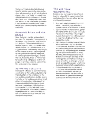28
We haven’t included detailed instruc-
tions for adding users to the blog as the
steps will depend on which application is
chosen. Also, any “Help” pages will pro-
vide better instructions than ours. Simply
do a search on ‘adding new users’ and
you will ﬁnd all the information you need.
If you decide to use wordpress, for ex-
ample, you can ﬁnd step-by-step instruc-
tions here.
ASSIGNING ROLES FOR NEW
USERS
Note that users can be assigned vari-
ous roles. For example, if you are using a
wordpress blog, they can be Contribu-
tors, Authors, Editors or Administrators
and for pbworks, they can be Readers,
Writers, Editors and Administrators. It is
suggested that for the blog, they be giv-
en the role of “Author” (allowing them
to edit, publish and delete their posts,
as well as upload ﬁles/images) and for
the wiki, the default role of “Writer” (al-
lowing them to edit pages and revert
pages to previous versions, upload new
ﬁles and create new pages).
ACTIVATING ACCOUNTS
Participants will need to activate their ac-
counts prior to the workshop by following
the instructions in the email sent by the
wiki and blog applications. Just be aware
that a lot of the workshop participants will
either not receive the notiﬁcations that
they were added to the blog and wiki
because they deleted it thinking it was
spam, or else it got stuck in their spam
ﬁlters. Try to ensure that at least a handful
of people have access to the blog and
wiki to facilitate wokshop exercises and
online documentation.
TIPS FOR ONLINE
DOCUMENTATION
Based on our own experiences of creat-
ing and using wikis to capture workshop
related content, here are a few tips you
might want to consider:
• Add users prior to the event but don’t
expect them to sign up even if you
include a really nice invitation to do so.
• Expect that the invitation email, gener-
ated and sent to a new user once you
have added them to a wiki, will get
stuck in their spam. You will likely need
to help them ﬁnd it so that they can
accept the invite.
• The process of creating new accounts
with the wiki and blog applications
can take some time and often requires
troubleshooting (which will come from
practice but also playing with and test-
ing the applications ahead of time).
It is difﬁcult if not impossible to ensure
that all accounts are created and in
working order prior to the workshop so
leave some time ie. a longer lunch or
break ahead of the session which intro-
duces participants to the applications.
• During the workshop, once partici-
pants have some hands-on experi-
ence in using the wiki, encourage
them to document the outcomes of
their sessions i.e. peer assist write-ups,
open space discussion reports etc.
 