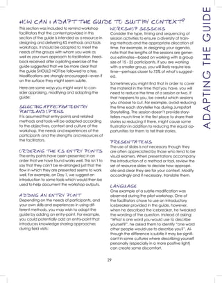 29
WORKSHOP SESSIONS
Consider the type, timing and sequencing of
session activities to ensure a diversity of train-
ing methods and the appropriate allocation of
time. For example, in designing your agenda,
note that the lengths of the sessions are gener-
ous estimates—based on working with a group
size of 15 - 25 participants. If you are working
with a smaller group, you will likely require less
time—perhaps closer to 75% of what’s suggest-
ed.
Sometimes you might ﬁnd that in order to cover
the material in the time that you have, you will
need to reduce the time of a session or two. If
that happens to you, be careful which sessions
you choose to cut. For example, avoid reducing
the time each storyteller has during Jumpstart
Storytelling. The session doesn’t provide story-
tellers much time in the ﬁrst place to share their
stories so reducing it there, might cause some
frustration in addition to reducing the equal op-
portunities for them to tell their stories.
PRESENTATIONS
The use of slides is not necessary though they
are often appreciated by those who tend to be
visual learners. When presentations accompany
the introduction of a method or tool, review the
set of resource slides to decide how appropri-
ate and clear they are for your context. Modify
accordingly and if necessary, translate them.
LANGUAGE
One example of a subtle modiﬁcation was
observed during the pilot workshop. One of
the facilitators chose to use an introductory
icebreaker provided in the guide, however,
when he described the icebreaker, he tweaked
the wording of the question. Instead of asking:
“What is one word you would use to describe
yourself?”, he asked them to identify “one word
other people would use to describe you?”. Al-
though the difference is subtle it may be signiﬁ-
cant in some cultures where describing yourself
personally (especially in a more positive light)
can create some discomfort.
ADAPTINGTHEGUIDE
This section was included to remind workshop
facilitators that the content provided in this
section of the guide is intended as a resource in
designing and delivering KS methods and tools
workshops. It should be adapted to meet the
needs of the groups with whom you work as
well as your own approach to facilitation. Feed-
back received after a piloting exercise of the
guide suggested that we be more clear that
the guide SHOULD NOT be followed to a tee.
Modiﬁcations are strongly encouraged—even if
on the surface they might seem subtle.
Here are some ways you might want to con-
sider appraising, modifying and adapting the
guide:
SELECTING APPROPRIATE ENTRY
POINTS AND OPTIONS
It is assumed that entry points and related
methods and tools will be adapted according
to the objectives, context and culture of the
workshop, the needs and experiences of the
participants and the strengths and resources of
the facilitators.
ORDERING THE KS ENTRY POINTS
The entry points have been presented in an
order that we have found works well. This isn’t to
say that they can’t be re-arranged just that the
ﬂow in which they are presented seems to work
well. For example, on Day 1, we suggest an
introduction to some tools which would then be
used to help document the workshop outputs.
ADDING AN ENTRY POINT
Depending on the needs of participants, and
your own skills and experiences in using dif-
ferent methods, you may wish to adapt the
guide by adding an entry-point. For example,
you could potentially add an entry-point that
introduces knowledge sharing approaches
during ﬁeld visits:
HOW CAN I ADAPT THE GUIDE TO SUIT MY CONTEXT?
 