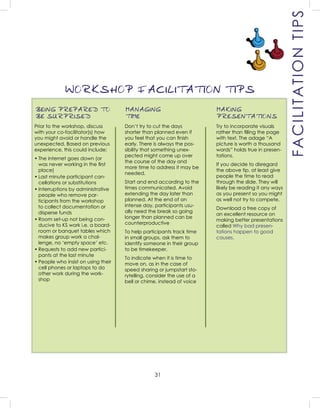 31
BEING PREPARED TO
BE SURPRISED
Prior to the workshop, discuss
with your co-facilitator(s) how
you might avoid or handle the
unexpected. Based on previous
experience, this could include:
• The internet goes down (or
was never working in the ﬁrst
place)
• Last minute participant can-
cellations or substitutions
• Interruptions by administrative
people who remove par-
ticipants from the workshop
to collect documentation or
disperse funds
• Room set-up not being con-
ducive to KS work i.e. a board-
room or banquet tables which
makes group work a chal-
lenge, no ‘empty space’ etc.
• Requests to add new partici-
pants at the last minute
• People who insist on using their
cell phones or laptops to do
other work during the work-
shop
MANAGING
TIME
Don’t try to cut the days
shorter than planned even if
you feel that you can ﬁnish
early. There is always the pos-
sibility that something unex-
pected might come up over
the course of the day and
more time to address it may be
needed.
Start and end according to the
times communicated. Avoid
extending the day later than
planned. At the end of an
intense day, participants usu-
ally need the break so going
longer than planned can be
counterproductive
To help participants track time
in small groups, ask them to
identify someone in their group
to be timekeeper.
To indicate when it is time to
move on, as in the case of
speed sharing or jumpstart sto-
rytelling, consider the use of a
bell or chime, instead of voice
MAKING
PRESENTATIONS
Try to incorporate visuals
rather than ﬁlling the page
with text. The adage “A
picture is worth a thousand
words” holds true in presen-
tations.
If you decide to disregard
the above tip, at least give
people the time to read
through the slide. They will
likely be reading it any ways
as you present so you might
as well not try to compete.
Download a free copy of
an excellent resource on
making better presentations
called Why bad presen-
tations happen to good
causes.
WORKSHOP FACILITATION TIPS
FACILITATIONTIPS
 