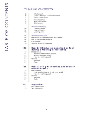 iv
TABLE OF CONTENTS
TABLEOFCONTENTS
What’s next?
Option 1: Review of KS methods and tools
Option 2: Open Space
Workshop Close
After Action Review
Closing session
Workshop Learning
Learning Before
Learning During
Learning After
Workshop Resources
Presentations, handouts and documents
ENRAP related experiences
Icebreakers
Sample workshop agenda
User 2: Introducing a Method or Tool
during a Meeting or Workshop
Preparations
What do I need to think about?
What have others done?
How do I use the guide?
Options
Methods
Tools
User 3: Using KS methods and tools to
enhance work
Preparations
How would I integrate KS tolls in my work?
How do I use the guide?
Options
Methods
Tools
Appendices
List of Acronyms
What is ENRAP?
88
89
91
96
97
98
100
101
102
104
105
106
109
110
115
116
116
117
117
117
117
117
118
119
119
119
119
119
119
121
122
123
 