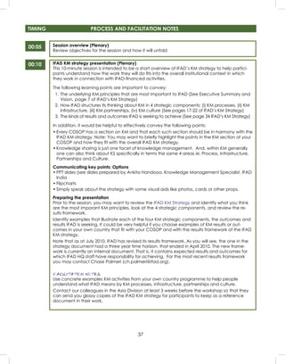 37
Session overview (Plenary)
Review objectives for the session and how it will unfold
IFAD KM strategy presentation (Plenary)
This 10-minute session is intended to be a short overview of IFAD’s KM strategy to help partici-
pants understand how the work they will do ﬁts into the overall institutional context in which
they work in connection with IFAD-ﬁnanced activities.
The following learning points are important to convey:
1. The underlying KM principles that are most important to IFAD (See Executive Summary and
Vision, page 7 of IFAD’s KM Strategy)
2. How IFAD structures its thinking about KM in 4 strategic components: (i) KM processes, (ii) KM
infrastructure, (iii) KM partnerships, (iv) KM culture (See pages 17-22 of IFAD’s KM Strategy)
3. The kinds of results and outcomes IFAD is seeking to achieve (See page 34 IFAD’s KM Strategy)
In addition, it would be helpful to effectively convey the following points:
• Every COSOP has a section on KM and that each such section should be in harmony with the
IFAD KM strategy. Note: You may want to brieﬂy highlight the points in the KM section of your
COSOP and how they ﬁt with the overall IFAD KM strategy.
• Knowledge sharing is just one facet of knowledge management. And, within KM generally
one can also think about KS speciﬁcally in terms the same 4 areas ie. Process, Infrastructure,
Partnerships and Culture.
Communicating key points: Options
• PPT slides (see slides prepared by Ankita Handooo, Knowledge Management Specialist, IFAD
India
• Flipcharts
• Simply speak about the strategy with some visual aids like photos, cards or other props.
Preparing the presentation
Prior to the session, you may want to review the IFAD KM Strategy and identify what you think
are the most imporant KM principles, look at the 4 strategic components, and review the re-
sults framework.
Identify examples that illustrate each of the four KM strategic components, the outcomes and
results IFAD is seeking. It could be very helpful if you choose examples of KM results or out-
comes in your own country that ﬁt with your COSOP and with the results framework of the IFAD
KM strategy.
Note that as at July 2010, IFAD has revised its results framework. As you will see, the one in the
strategy document had a three year time horizon, that ended in April 2010. The new frame-
work is currently an internal document. That is, it contains expected results and outcomes for
which IFAD HQ staff have responsibility for achieving. For the most recent results framework
you may contact Chase Palmeri (ch.palmeri@ifad.org).
FACILITATION NOTES
Use concrete examples KM activities from your own country programme to help people
understand what IFAD means by KM processes, infrastructure, partnerships and culture.
Contact our colleagues in the Asia Division at least 3 weeks before the workshop so that they
can send you glossy copies of the IFAD KM strategy for participants to keep as a reference
document in their work.
00:05
TIMING PROCESS AND FACILITATION NOTES
00:10
 