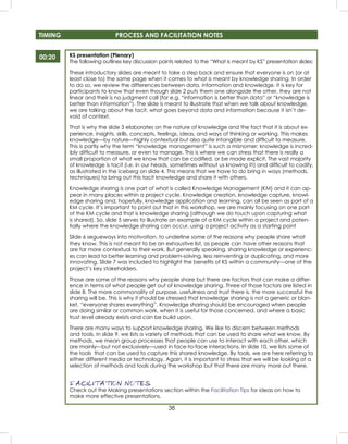 38
KS presentation (Plenary)
The following outlines key discussion points related to the “What is meant by KS” presentation slides:
These introductory slides are meant to take a step back and ensure that everyone is on (or at
least close to) the same page when it comes to what is meant by knowledge sharing. In order
to do so, we review the differences between data, information and knowledge. It is key for
participants to know that even though slide 2 puts them one alongside the other, they are not
linear and their is no judgment call (for e.g. “information is better than data” or “knowledge is
better than information”). The slide is meant to illustrate that when we talk about knowledge,
we are talking about the tacit, what goes beyond data and information because it isn’t de-
void of context.
That is why the slide 3 elaborates on the nature of knowledge and the fact that it is about ex-
perience, insights, skills, concepts, feelings, ideas, and ways of thinking or working. This makes
knowledge—by nature—highly contextual but also quite intangible and difﬁcult to measure.
This is partly why the term “knowledge management” is such a misnomer; knowledge is incred-
ibly difﬁcult to measure, or even to manage. This is where we can stress that there is really a
small proportion of what we know that can be codiﬁed, or be made explicit. The vast majority
of knowledge is tacit (i.e. in our heads, sometimes without us knowing it!) and difﬁcult to codify,
as illustrated in the iceberg on slide 4. This means that we have to do bring in ways (methods,
techniques) to bring out this tacit knowledge and share it with others.
Knowledge sharing is one part of what is called Knowledge Management (KM) and it can ap-
pear in many places within a project cycle. Knowledge creation, knowledge capture, knowl-
edge sharing and, hopefully, knowledge application and learning, can all be seen as part of a
KM cycle. It’s important to point out that in this workshop, we are mainly focusing on one part
of the KM cycle and that is knowledge sharing (although we do touch upon capturing what
is shared). So, slide 5 serves to illustrate an example of a KM cycle within a project and poten-
tially where the knowledge sharing can occur, using a project activity as a starting point
Slide 6 segueways into motivation, to underline some of the reasons why people share what
they know. This is not meant to be an exhaustive list, as people can have other reasons that
are far more contextual to their work. But generally speaking, sharing knowledge or experienc-
es can lead to better learning and problem-solving, less reinventing or duplicating, and more
innovating. Slide 7 was included to highlight the beneﬁts of KS within a community—one of the
project’s key stakeholders.
Those are some of the reasons why people share but there are factors that can make a differ-
ence in terms of what people get out of knowledge sharing. Three of those factors are listed in
slide 8. The more commonality of purpose, usefulness and trust there is, the more successful the
sharing will be. This is why it should be stressed that knowledge sharing is not a generic or blan-
ket, “everyone shares everything”. Knowledge sharing should be encouraged when people
are doing similar or common work, when it is useful for those concerned, and where a basic
trust level already exists and can be build upon.
There are many ways to support knowledge sharing. We like to discern between methods
and tools. In slide 9, we lists a variety of methods that can be used to share what we know. By
methods, we mean group processes that people can use to interact with each other, which
are mainly—but not exclusively—used in face-to-face interactions. In slide 10, we lists some of
the tools that can be used to capture this shared knowledge. By tools, we are here referring to
either different media or technology. Again, it is important to stress that we will be looking at a
selection of methods and tools during the workshop but that there are many more out there.
FACILITATION NOTES
Check out the Making presentations section within the Facilitation Tips for ideas on how to
make more effective presentations.
00:20
TIMING PROCESS AND FACILITATION NOTES
 