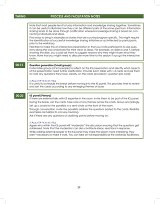 39
TIMING PROCESS AND FACILITATION NOTES
00:15
00:20
Note that most people tend to lump information and knowledge sharing together. Sometimes
it can be useful to illustrate how they can be different parts of the same spectrum. Information
sharing tends to be done through codiﬁcation whereas knowledge sharing is based on con-
necting individuals and ideas.
Find ways to bring in examples or stories that are country/program speciﬁc. This might require
the identiﬁcation of successful knowledge sharing initiatives or activities led by participants,
prior to the workshop.
Feel free to make this an interactive presentation in that you invite participants to ask ques-
tions along the way and/share ffor their views or ideas. For example, on slides 6 and 7, before
showing the slide, you could ask them to suggest reasons why they might share what they
know. Note that you might need to allocate more time to this session if you go the interactive
route.
Question generation (Small groups)
Invite table groups (of 4-5 people) to reﬂect on the KS presentation and identify what aspects
of the presentation need further clariﬁcation. Provide each table with 1-3 cards and ask them
to note any questions they have, clearly, on the cards provided (1 question per card).
FACILITATION NOTES
It is useful to schedule the break before moving into the KS panel. This provides time to review
and sort the cards according to any emerging themes or issues
KS panel (Plenary)
If there are external folks with KS expertise in the room, invite them to be part of the KS panel.
During the break, sort the cards. Take note of any themes across the cards. Group accordingly.
Set up a chairs for the panelists in a semi-circle at the front of the room.
Through conversation, invite the panelists address the questions posted to the cards. Real-life
examples are helpful to convey meaning.
Ask if there are any questions or clarifying points before moving on.
FACILITATION NOTES
Agree who within the KS panel will “moderate” the discussion ensuring that the questions get
addressed. Note that the moderator can also contribute ideas, reactions in response.
While adding external people to the KS panel may make the session more interesting, they
aren’t necessary to make it work. You can take on full responsibility as the workshop facilitators.
 