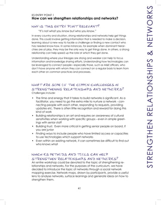 41
KS ENTRY POINT 1
How can we strengthen relationships and networks?
WHY IS THIS ENTRY POINT RELEVANT?
“It’s not what you know but who you know.”
In every country and situation, strong relationships and networks help get things
done. This could involve getting information that is needed to make a decision,
learning about a new way to tackle a challenge or ﬁnding a new contact who
has needed know-how. In some instances, for example when dominant hierar-
chies are at play, they may be the only way to get things done. In others, a strong
relationship can help speed up the rate at which they get done.
Understanding where your linkages are strong and weaker can help to focus
information and knowledge sharing efforts. Understanding how technologies can
be leveraged to connect people—especially those, such as M&E ofﬁcers, who
don’t have anyone with whom they can connect on a regular basis to learn from
each other on common practices and processes.
WHAT ARE SOME OF THE COMMON CHALLENGES IN
STRENGTHENING RELATIONSHIPS AND NETWORKS?
Challenges include:
• The time and energy that it takes to build networks is signiﬁcant. As a
facilitator, you need to go the extra mile to nurture a network - con-
necting people with each other, responding to requests, providing
updates etc. There is often little recognition and reward for doing this
kind of work
• Building relationships is an art and requires an awareness of cultural
sensitivities when working with speciﬁc groups - even in simple greet-
ings with senior staff
• Building trust. Even more critical in getting senior people on board, if
you are junior
• Finding ways to include people who have limited access or capacities
to use technologies which support networks
• Even within an existing network, it can sometimes be difﬁcult to ﬁnd out
who knows what
WHICH KS METHODS AND TOOLS CAN HELP
STRENGTHEN RELATIONSHIPS AND NETWORKS?
An entire workshop could be devoted to the topic of strengthening re-
lationships and networks. For the purposes of the curriculum, we have
decided to introduce the topic of networks through a social network
mapping exercise. Network maps, drawn by participants, provide a useful
lens to analyse networks, surface learnings and generate ideas on how to
strengthen them.
STRENGTHENRELATIONSHIPS&NETWORKS
 