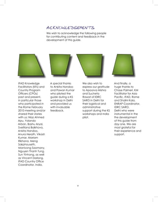 v
ACKNOWLEDGEMENTS
We wish to acknowledge the following people
for contributing content and feedback in the
development of this guide.
IFAD Knowledge
Facilitators (KFs) and
Country Program
Ofﬁcers (CPOs)
past and present,
in particular those
who participated in
the Rome February
2010 meeting and/or
shared their stories
with us: Niaz Ahmed
Apu, Yolando
Arban, Bashu Aryal,
Sveltlana Balkhova,
Ankita Handoo,
Anura Herath, Vikash
Kumar, Mariam
Rikhana, Meng
Sakphouseth,
Manivong Saomany,
Nguyen Thanh Tung,
Sun Yinhong, as well
as Vincent Darlong,
IFAD Country Ofﬁce
Coordinator, India.
A special thanks
to Ankita Handoo
and Pawan Kumar
who piloted the
guide during a KS
workshop in Delhi
and provided us
with invaluable
feedback.
We also wish to
express our gratitude
to Apoorva Mishra
and Sucheta
Rawat of IDRC
SARO in Delhi for
their logistical and
administrative
support during the KS
workshops and India
pilot.
And ﬁnally, a
huge thanks to
Chase Palmeri, KM
Facilitator for Asia
Paciﬁc, IFAD, Rome
and Shalini Kala,
ENRAP Coordinator,
IDRC SARO,
Delhi who were
instrumental in the
the development
of this guide from
day one. We are
most grateful for
their experience and
support.
 