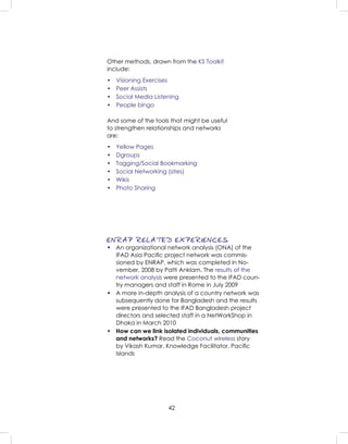 42
ENRAP RELATED EXPERIENCES
• An organizational network analysis (ONA) of the
IFAD Asia Paciﬁc project network was commis-
sioned by ENRAP, which was completed in No-
vember, 2008 by Patti Anklam. The results of the
network analysis were presented to the IFAD coun-
try managers and staff in Rome in July 2009
• A more in-depth analysis of a country network was
subsequently done for Bangladesh and the results
were presented to the IFAD Bangladesh project
directors and selected staff in a NetWorkShop in
Dhaka in March 2010
• How can we link isolated individuals, communities
and networks? Read the Coconut wireless story
by Vikash Kumar, Knowledge Facilitator, Paciﬁc
Islands
Other methods, drawn from the KS Toolkit
include:
• Visioning Exercises
• Peer Assists
• Social Media Listening
• People bingo
And some of the tools that might be useful
to strengthen relationships and networks
are:
• Yellow Pages
• Dgroups
• Tagging/Social Bookmarking
• Social Networking (sites)
• Wikis
• Photo Sharing
 