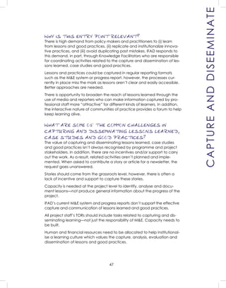 47
WHY IS THIS ENTRY POINT RELEVANT?
There is high demand from policy makers and practitioners to (i) learn
from lessons and good practices, (ii) replicate and institutionalize innova-
tive practices, and (iii) avoid duplicating past mistakes. IFAD responds to
this demand, in part, through Knowledge Facilitators who are responsible
for coordinating activities related to the capture and dissemination of les-
sons learned, case studies and good practices.
Lessons and practices could be captured in regular reporting formats
such as the M&E system or progress report, however, the processes cur-
rently in place miss the mark as lessons aren’t clear and easily accessible.
Better approaches are needed.
There is opportunity to broaden the reach of lessons learned through the
use of media and reporters who can make information captured by pro-
fessional staff more “attractive” for different kinds of learners. In addition,
the interactive nature of communities of practice provides a forum to help
keep learning alive.
WHAT ARE SOME OF THE COMMON CHALLENGES IN
CAPTURING AND DISSEMINATING LESSONS LEARNED,
CASE STUDIES AND GOOD PRACTICES?
The value of capturing and disseminating lessons learned, case studies
and good practices isn’t always recognised by programme and project
stakeholders. In addition, there are no incentives and/or support to carry
out the work. As a result, related activities aren’t planned and imple-
mented. When asked to contribute a story or article for a newsletter, the
request goes unanswered.
Stories should come from the grassroots level, however, there is often a
lack of incentive and support to capture these stories.
Capacity is needed at the project level to identify, analyse and docu-
ment lessons—not produce general information about the progress of the
project.
IFAD’s current M&E system and progress reports don’t support the effective
capture and communication of lessons learned and good practices.
All project staff’s TORs should include tasks related to capturing and dis-
seminating learning—not just the responsibility of M&E. Capacity needs to
be built.
Human and ﬁnancial resources need to be allocated to help institutional-
ise a learning culture which values the capture, analysis, evaluation and
dissemination of lessons and good practices.
CAPTUREANDDISEEMINATE
 