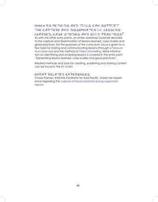 48
WHICH KS METHODS AND TOOLS CAN SUPPORT
THE CAPTURE AND DISSEMINATION OF LESSONS
LEARNED, CASE STUDIES AND GOOD PRACTICES?
As with the other entry points, an entire workshop could be devoted
to the capture and dissemination of lessons learned, case studies and
good practices. For the purposes of the curriculum, focus is given to a
few tools for sharing and communicating lessons (through a Treasure
Hunt exercise) and the method of Video Storytelling. More informa-
tion on identifying and analysing lessons is covered in the entry point
“Generating lessons learned, case studies and good practices”.
Related methods and tools for creating, publishing and sharing content
can be found in the KS Toolkit.
ENRAP RELATED EXPERIENCES
Chase Palmeri, IFAD KM Facilitator for Asia-Paciﬁc, shares her experi-
ence regarding the capture of lessons learned during supervision
reports.
 