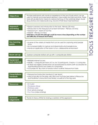 49
Objectives
Approach
and timing
Key learning
points
Room set-up
Equipment
and materials
Presentations/
handouts
Resources
Acknowl-
edgements
Provide participants with hands-on experience in the use of tools which can be
used to capture and share lessons learned, case studies and best practices. These
tools will use electronic means to capture text (e.g. in the workshop blog), visuals
(e.g. photos) and video/audio (e.g. record of their lesson learned/story).
• Session overview and introduction to the tools - Plenary (20 mins)
• Introduction to the treasure hunt & team formation - Plenary (10 mins)
• Treasure hunt - Teams of 3 (2 hrs)
• Debrief - Plenary (15 mins)
Total time: 2 hrs 45 mins (though could be more or less depending on the number
and difﬁculty of Treasure Hunt tasks)
• A sense of the variety of media that can be used for capturing what people
know
• An increased ability to capture and disseminate what people know
• Hands-on application of the tools in a fun, collaborative environment
3 person computer stations set up with 1 computer per station
• Reliable Internet access
• Ideally, 1 computer per team of 3 i.e. for 15 participants, 5 teams = 5 computers
• At least one digital camera that can be borrowed by teams (with accessories for
downloading photos and videos on computers)
• LCD projector, ﬂip chart or handout which outlines Treasure Hunt tasks
• Treasure Hunt instruction handouts (1 per team)
• Links to the URLs for the blog, wiki, ﬂickr and YouTube (see below in Resources
and Facilitator’s Instructions and Notes), as well as to the tag used
• KS Toolkit
• Wordpress (blog)
• PB Works (wiki)
• Flickr (photo sharing)
• You Tube (video sharing)
Thanks to Nancy White for sharing a variation of this approach.
TOOLS TREASURE HUNT—SESSION OVERVIEW
TOOLSTREASUREHUNT
 