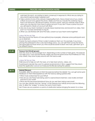51
TIMING PROCESS AND FACILITATION NOTES
01:45
00:15
work best (for each, according to team consensus) in response to: What are you doing to
document/capture project experiences?
3. Take a photo of one of the network mapping/ﬂipcharts. Have at least one of you create
a Flickr account and upload the photo. Make sure that you include the workshop tag so
that it can be found, OR (second option), for bonus points, add your network maps to ﬂickr
which you can log into if you have a yahoo account. If you don’t have a yahoo account
you will need to create an account with ﬂickr.
4. Ask one of your team members to recall a lesson learned story and record it on video, then
post it on YouTube (remember to tag it!)
5. When you are ﬁnished with all of the tasks, scream out your team name together!
FACILITATION NOTES
We have found that teams of 3 are optimal (max 4 people), otherwise some participants end
up as observers.
Create the teams ahead of time in order to balance them out. For example, if you know
among the participants who is very technology saavy, you can split them across the teams.
The same goes for those whom you think would be slower to learn new tools, split them up in
the different teams.
Treasure Hunt (Small groups)
Start the clock on the Scavenger Hunt. Depending on the number of tasks given, the exercise
can take up to 1 hour and 45 minutes. Make sure that the teams know that timeliness isn’t the
only criteria, they have to play around with the tools as well.
FACILITATION NOTES
Walk around to help out with the tools, or to take team photos, videos, etc.
If participants decide they want to upload several photos in ﬂickr, suggest that they down-
load the application Uploadr as it reduces the ﬁle size during the upload.
Debrief (Plenary)
If possible, allow for all teams to ﬁnish the exercise before the debrief. You can get some quick
feedback on their initial experience with the tools by asking questions like:
• Which tools worked best for you? Why?
• How do you see these tools being used to capture lessons learned, case studies and best
practice in your work?
• What are the perceived limitations? How do you see them being overcome?
You can also mention that the “winner” of the Treasure Hunt will be announced the following
day, to allow the “judges” to review the work of each team.
Ask if there are any questions or points of clariﬁcation before bringing the session to a close.
 