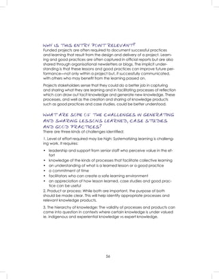 56
WHY IS THIS ENTRY POINT RELEVANT?
Funded projects are often required to document successful practices
and learning that result from the design and delivery of a project. Learn-
ing and good practices are often captured in ofﬁcial reports but are also
shared through organisational newsletters or blogs. The implicit under-
standing is that these lessons and good practices can improve future per-
formance—not only within a project but, if successfully communicated,
with others who may beneﬁt from the learning passed on.
Projects stakeholders sense that they could do a better job in capturing
and sharing what they are learning and in facilitating processes of reﬂection
which can draw out tacit knowledge and generate new knowledge. These
processes, and well as the creation and sharing of knowledge products
such as good practices and case studies, could be better understood.
WHAT ARE SOME OF THE CHALLENGES IN GENERATING
AND SHARING LESSONS LEARNED, CASE STUDIES
AND GOOD PRACTICES?
There are three kinds of challenges identiﬁed:
1. Level of effort required may be high: Systematizing learning is challeng-
ing work. It requires:
• leadership and support from senior staff who perceive value in the ef-
fort
• knowledge of the kinds of processes that facilitate collective learning
• an understanding of what is a learned lesson or a good practice
• a commitment of time
• facilitators who can create a safe learning environment
• an appreciation of how lesson learned, case studies and good prac-
tice can be useful
2. Product or process: While both are important, the purpose of both
should be made clear. This will help identify appropriate processes and
relevant knowledge products.
3. The hierarchy of knowledge: The validity of processes and products can
come into question in contexts where certain knowledge is under valued
ie. indigenous and experiential knowledge vs expert knowledge.
 