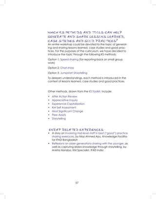 57
WHICH KS METHODS AND TOOLS CAN HELP
GENERATE AND SHARE LESSONS LEARNED,
CASE STUDIES AND GOOD PRACTICES?
An entire workshop could be devoted to the topic of generat-
ing and sharing lessons learned, case studies and good prac-
tices. For the purposes of the curriculum, we have decided to
introduce the topic through the following KS methods:
Option 1: Speed sharing (for reporting back on small group
work)
Option 2: Chat show
Option 3: Jumpstart Storytelling
To deepen understandings, each method is introduced in the
context of lessons learned, case studies and good practices.
Other methods, drawn from the KS Toolkit, include:
• After Action Review
• Appreciative Inquiry
• Experience Capitalization
• KM Self Assessment
• Most Signiﬁcant Change
• Peer Assists
• Storytelling
ENRAP RELATED EXPERIENCES
• A story on Involving mid-level staff in best (“good”) practice
sharing exercices, by Niaz Ahmed Apu, Knowledge Facilita-
tor IFAD Bangladesh
• Reﬂexions on older generations sharing with the younger, as
well as capturing elders knowledge through storytelling, by
Ankita Handoo, KM Specialist, IFAD India
 