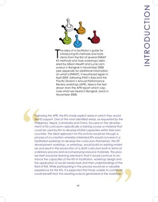 vii
T
he idea of a facilitator’s guide for
introducing KS methods and tools
stems from the ﬁrst of several ENRAP
KS methods and tools workshops deliv-
ered by Allison Hewlitt and Lucie Lam-
oureux in Bangkok in November 2008
(see appendix for additional information
on what is ENRAP). It resurfaced again in
April 2009, following IFAD’s Asia and the
Paciﬁc Division’s Annual Performance
Review workshop (APR). Here is the text
drawn from the APR report which cap-
tures what we heard in Bangkok, back in
November 2008:
WELCOME AND
INTRODUCTION
“
“Following the APR, the KFs made explicit areas in which they would
like KS support. One of the most identiﬁed areas, as requested by the
Philippines, Nepal, Cambodia and China, focused on the develop-
ment of KS curriculum—speciﬁcally a training course or material that
could be used by KFs to develop KS/KM capacities within their own
countries. The ideal approach for this activity would be through a
process of co-creation whereby interested KFs would convene in a
facilitated workshop to develop the curriculum themselves. This f2f
development workshop, or writeshop, would build on existing materi-
als and result in the production of a draft curriculum both in terms of
a delivery process and accompanying resource materials. The proc-
ess itself would be learning oriented in that it would continue to en-
hance the capacities of the KFs in facilitation, workshop design and
the application of social media tools and their understandings of the
ﬁeld of KM. While participating in the process would be a valuable
experience for the KFs, it is expected that those unable to contribute
could beneﬁt from the resulting outputs generated at the workshop.”
INTRODUCTION
 