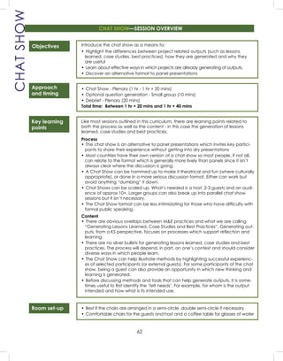 62
CHATSHOW
Objectives
Approach
and timing
Key learning
points
Room set-up
Introduce the chat show as a means to:
• Highlight the differences between project related outputs (such as lessons
learned, case studies, best practices), how they are generated and why they
are useful
• Learn about effective ways in which projects are already generating of outputs.
• Discover an alternative format to panel presentations
• Chat Show - Plenary (1 hr - 1 hr + 20 mins)
• Optional question generation - Small group (10 mins)
• Debrief - Plenary (20 mins)
Total time: Between 1 hr + 20 mins and 1 hr + 40 mins
Like most sessions outlined in this curriculum, there are learning points related to
both the process as well as the content - in this case the generation of lessons
learned, case studies and best practices.
Process
• The chat show is an alternative to panel presentations which invites key partici-
pants to share their experience without getting into dry presentations
• Most countries have their own version of a chat show so most people, if not all,
can relate to the format which is generally more lively than panels since it isn’t
always clear where the discussion is going.
• A Chat Show can be hammed up to make it theatrical and fun (where culturally
appropriate), or done in a more serious discussion format. Either can work but
avoid anything “dumbing” it down.
• Chat Shows can be scaled up. What’s needed is a host, 2-3 guests and an audi-
ence of approx 10+. Larger groups can also break up into parallel chat show
sessions but it isn’t necessary.
• The Chat Show format can be less intimidating for those who have difﬁculty with
formal public speaking.
Content
• There are obvious overlaps between M&E practices and what we are calling
“Generating Lessons Learned, Case Studies and Best Practices”. Generating out-
puts, from a KS perspective, focuses on processes which support reﬂection and
learning.
• There are no silver bullets for generating lessons learned, case studies and best
practices. The process will depend, in part, on one’s context and should consider
diverse ways in which people learn.
• The Chat Show can help illustrate methods by highlighting successful experienc-
es of selected participants (or external guests). For some participants of the chat
show, being a guest can also provide an opportunity in which new thinking and
learning is generated.
• Before discussing methods and tools that can help generate outputs, it is some-
times useful to ﬁrst identify the ‘felt needs’. For example, for whom is the output
intended and how what is its intended use.
• Best if the chairs are arranged in a semi-circle, double semi-circle if necessary
• Comfortable chairs for the guests and host and a coffee table for glasses of water
CHAT SHOW—SESSION OVERVIEW
 