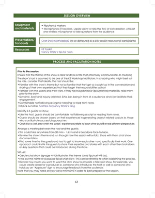63
Equipment
and materials
Presentations/
handouts
Resources
• Flipchart & markers
• Microphones (if needed). Lapels seem to help the ﬂow of conversation. At least
one wireless microphone to take questions from the audience
Chat Show Methodology (to be distributed as a post-session resource for participants)
KS Toolkit
Nancy White’s tips for hosts
SESSION OVERVIEW
PROCESS AND FACILITATION NOTES
Prior to the session:
Ensure that the theme of the show is clear and has a title that effectively communicates its meaning
The show’s host is assumed to be one of the KS Workshop facilitators. In choosing who might best suit
the role, consider that ideally, the host should be:
• Familiar with the show’s theme but not so familiar that they get so caught up in the conversation and
sharing of their own experiences that they forget their responsibilities as host
• Familiar with the guests and their work. If they have published or documented materials, read them
prior to the show.
• Dynamic, lively and inquiry-oriented. S/he likes being in front of a audience and can facilitate their
engagement.
• Comfortable not following a script or needing to read from notes
• Check out other host tips on Nancy White’s blog
Identify 2-3 guests for show:
• Like the host, guests should be comfortable not following a script or reading from notes.
• Guests should be chosen based on their experiences in generating project related outputs ie. those
who can illustrate successful approaches
• Chat shows work best when the guests’ experiences relate to each other but still reveal different perspectives
Arrange a meeting between the host and the guests:
• This could take anywhere from 30 mins - 1.5 hrs and is best done face-to-face.
• Review the show’s theme and run through how the session will unfold. Share with them chat show
documentation.
• Find some time for the guests and host to get to know each other - and speciﬁcally their work. One
approach could invite the guests to share their expertise and stories with each other then brainstorm
on key questions that could be introduced during the show.
Set-up:
• Create chat show signage which illustrates the theme (on a ﬂipchart will do).
• Find out the name of a popular local chat show. This can be referred to when explaining the process.
• Decide how much you want to want the chat show to emulate a televised show. For example, you
could create a role for a producer ie. someone who introduces the host as well as someone who
holds up an “Applause” sign to encourage feedback from the audience.
Note that you may need an hour (at a minimum) in order to best prepare for the session.
 