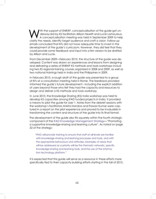 viii
W
ith the support of ENRAP, conceptualisation of the guide got un-
derway led by KS facilitators Allison Hewlitt and Lucie Lamoureux.
A conceptualisation meeting was held in September 2009 to help
clarify the needs, identify target audience and craft a vision. Follow-up
emails concluded that KFs did not have adequate time to invest in the
development of the guide’s curriculum. However, they did feel that they
could provide some feedback and input into a ﬁrst version to be drafted
by Allison and Lucie.
From December 2009—February 2010, the structure of the guide was de-
veloped. Content was drawn on experiences and lessons from designing
and delivering a series of ENRAP KS methods and tools workshops includ-
ing two KS regional training courses organized in 2008 and 2009, as well as
two national trainings held in India and the Philippines in 2009.
In February 2010, a rough draft of the guide was presented to a group
of KFs at a consultation meeting held in Rome. The feedback provided
informed the guide’s future development - including the explicit addition
of users beyond those who felt they had the capacity and resources to
design and deliver a KS methods and tools workshop.
In June 2010, the Knowledge Sharing (KS) India workshop was held to
develop KS capacities among IFAD funded projects in India. It provided
a means to pilot the guide for User 1. Notes from the debrief sessions with
the workshop’s facilitators Ankita Handoo and Pawan Kumar were cap-
tured in a report on the pilot experience and proved to be invaluable in
transforming the content and structure of the guide into its ﬁnal format.
The development of the guide also ﬁts squarely within the fourth strategic
component of the IFAD Knowledge Management Strategy—“Promoting
a supportive knowledge-sharing and learning culture”. As noted on page
22 of the strategy:
“IFAD will provide training to ensure that staff at all levels are familiar
with knowledge-sharing and learning processes and tools, and with
the appropriate behaviours and attitudes. Examples of areas that
will be addressed as a priority will be the thematic networks, speciﬁc
knowledge-sharing and learning tools, and the use of the informa-
tion technology platform.”
It is expected that this guide will serve as a resource in these efforts more
speciﬁcally tied to their capacity building efforts starting in the fall of 2010.
 
