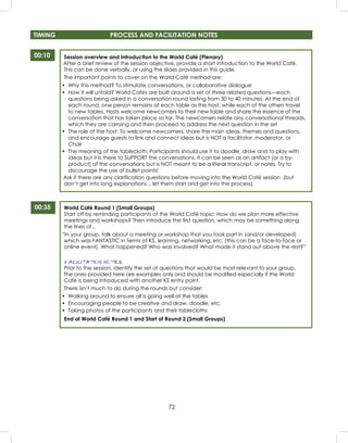 72
TIMING PROCESS AND FACILITATION NOTES
00:10
00:35
Session overview and introduction to the World Café (Plenary)
After a brief review of the session objective, provide a short introduction to the World Café.
This can be done verbally, or using the slides provided in this guide.
The important points to cover on the World Café method are:
• Why this method? To stimulate conversations, or collaborative dialogue
• How it will unfold? World Cafes are built around a set of three related questions—each
questions being asked in a conversation round lasting from 30 to 40 minutes. At the end of
each round, one person remains at each table as the host, while each of the others travel
to new tables. Hosts welcome newcomers to their new table and share the essence of the
conversation that has taken place so far. The newcomers relate any conversational threads,
which they are carrying and then proceed to address the next question in the set
• The role of the host: To welcome newcomers, share the main ideas, themes and questions,
and encourage guests to link and connect ideas but is NOT a facilitator, moderator, or
Chair
• The meaning of the tablecloth: Participants should use it to doodle, draw and to play with
ideas but it is there to SUPPORT the conversations. It can be seen as an artifact (or a by-
product) of the conversations but is NOT meant to be a literal transcript, or notes. Try to
discourage the use of bullet points!
Ask if there are any clariﬁcation questions before moving into the World Café session (but
don’t get into long explanations... let them start and get into the process).
World Café Round 1 (Small Groups)
Start off by reminding participants of the World Café topic: How do we plan more effective
meetings and workshops? Then introduce the ﬁrst question, which may be something along
the lines of...
“In your group, talk about a meeting or workshop that you took part in (and/or developed)
which was FANTASTIC in terms of KS, learning, networking, etc. (this can be a face-to-face or
online event). What happened? Who was involved? What made it stand out above the rest?”
FACILITATION NOTES
Prior to the session, identify the set of questions that would be most relevant to your group.
The ones provided here are examples only and should be modiﬁed especially if the World
Café is being introduced with another KS entry point.
There isn’t much to do during the rounds but consider:
• Walking around to ensure all is going well at the tables
• Encouraging people to be creative and draw, doodle, etc.
• Taking photos of the participants and their tablecloths
End of World Café Round 1 and Start of Round 2 (Small Groups)
 