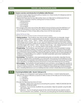 75
Session overview and introduction to facilitation skills (Plenary)
• Introduce session objectives and outline of session (i.e. three rounds of small group work fol-
lowed by a plenary discussion)
• Explain that there are four key skills (written down on a ﬂipchart or whiteboard) that are
needed by a facilitator whether working face-to-face or online:
º Asking questions
º Paraphrasing
º Summarizing
º Encouraging
• Encourage a discussion around the skills. Before having someone read the deﬁnitions out
loud, invite the group to share their own understandings of what the skills are all about.
• Invite the group to think of these skills as they move into the next exercise
FACILITATION NOTES
Taken from Sam Kaner’s Facilitator’s Guide to Participatory Decision-Making
• Asking questions: “The facilitator asks open-ended, clarifying and, occasionally, closed
questions to expand the understanding of the situation. Open-ended questions usually
begin with “what”, “how”, “when”, “where” and are posed in a way in which the person
responding cannot answer “yes” or “no”, but must expand the base of information. Clarify-
ing questions are posed in order for the facilitator to become more clear about the situation
and often begin with “which”, “why”, “do you mean to say...” etc. Closed questions can be
answered with a “yes” or “no” and are asked to get speciﬁc information”
• Paraphrasing: “The facilitator uses her/his own words to reﬂect what the speaker is saying
and how the speaker is feeling. The purpose of paraphrasing is to determine if the facilita-
tor understands what the speaker is trying to get across, and also, the affective (emotional)
aspect of what is being shared. This gives the speaker the opportunity to acknowledge the
facilitator’s understanding, or to correct it. This skill is extremely useful when clarifying and
understanding a situation.”
• Summarizing: “The facilitator, when appropriate during the conversation, describes the key
elements or details of the conversation up to that point. The purpose of summarizing is to end
one phase of the conversation and either terminate or move on to the next phase. Summariz-
ing is valuable in controlling the pace and amount of time spent listening and conversing.”
• Encouraging: “The facilitator through feedback and comments, encourages the speaker to
say more about the situation. When encouraging another to speak the facilitator should be
aware of making positive comments about a response. Body language and facial expres-
sions, including behaviours such as nodding and eye contact, should also be encouraged.”
Practicing facilitation skills - Round 1 (Groups of 3)
• Form groups of 3. Individuals in each group number off from 1, 2 and 3. Note that each
person in the group will have a chance to take on each of the roles but for the ﬁrst round:
º 1 = Speaker
º 2 = Facilitator
º 3 = Observer
• Provide the following instructions (5 mins):
º Speaker: “Talk for the 5 minutes by answering the question: “NEED TO DECIDE ON THE
QUESTION TO BE INCLUDED”
º Facilitator: “For 5 minutes, facilitate the conversation. Help the speaker using the skills
discussed earlier
º Observer: You’re not going to speak for the next 4 minutes but you need to watch
the conversation very carefully. At the end, you’ll be giving the facilitator feedback.
00:20
00:20
TIMING PROCESS AND FACILITATION NOTES
 