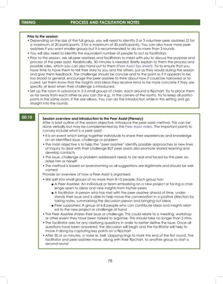 78
Prior to the session:
• Depending on the size of the full group, you will need to identify 2 or 3 volunteer peer assistees (2 for
a maximum of 20 participants, 3 for a maximum of 30 participants). You can also have more peer
assistees if you want smaller groups but it is recommended to do no more than 3 rounds.
• You will also need to identify the equivalent number of people to act as facilitators
• Prior to the session, ask all peer assistees and facilltators to meet with you to discuss the purpose and
process of the peer assist. Realistically, 30 minutes is needed. Brieﬂy explain to them the process and
possible roles, which you can also hand out to them (Peer Assist Tips sheet). Try to ensure that you
have time to have them to tell their story to you and the others, just as they would during the session
and give them feedback. The challenge should be concise and to the point so if it appears to be
too broad or general, encourage the peer assistee to think about how it could be narrowed or fo-
cused. Let them know that the insights and ideas they receive tend to be more concrete if they are
speciﬁc at least when their challenge is introduced.
• Set up the room in advance in 2-3 small groups of chairs, each around a ﬂipchart. Try to place them
as far away from each other as you can (for e.g., in the corners of the room). Try to keep all partici-
pants in the same room, if the size allows. You can do the introduction while in this setting and go
straight into the rounds.
00:10 Session overview and introduction to the Peer Assist (Plenary)
After a brief outline of the session objective, introduce the peer assist method. This can be
done verbally but may be complemented by the Peer Assist video. The important points to
convey include what is a peer assist:
• It is an event which brings together individuals to share their experiences and knowledge
on an identiﬁed issue, challenge or problem
• The main objective is to help the “peer assistee” identify possible approaches or new lines
of inquiry to deal with their challenge BUT peer assists also promote shared learning and
develop contacts
• The issue, challenge or problem addressed needs to be real and faced by the peer as-
sistee him or herself
• The method is based on brainstorming so all suggestions are legitimate and should be wel-
comed
Provide an overview of how a Peer Assist is organised:
• We split into small groups of no more than 8-10 people. Each group has:
■ A Peer Assistee: An individual or team embarking on a new project or facing a chal-
lenge open to ideas and new insights from his/her peers
■ A facilitator: A person who has met with the peer assistee ahead of time, under-
stands their issue and is able to help move the conversation in a positive direction by
taking notes, summarising the discussion person and bringing out ideas
■ Peer supporters: A group of 6-8 people who can contribute ideas and insights relat-
ed to the new project or challenge at hand
• The Peer Assistee shares their issue or challenge. This could relate to a meeting, workshop
or other event they have been tasked to organise. This should take no longer than 5 mins.
• The facilitator asks for any clarifying questions in order to better deﬁne the issue. Once all
questions have been answered, the discussion will begin and the facilitator will help to
move it along by capturing key points on a ﬂipchart
• After 30 or so minutes, a noise ie. bell, clapping rings to mark the end of the ﬁrst round. The
facilitator and peer assistee move, along with their ﬂipchart, to another group to start a
second round
TIMING PROCESS AND FACILITATION NOTES
 