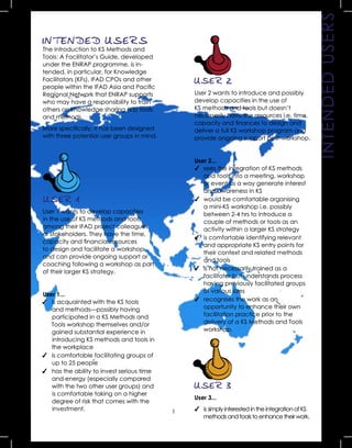 1
USER 2
User 2 wants to introduce and possibly
develop capacities in the use of
KS methods and tools but doesn’t
necessarily have the resources i.e. time,
capacity and ﬁnances to design and
deliver a full KS workshop program and
provide ongoing support post-workshop.
User 2...
✔ sees the integration of KS methods
and tools into a meeting, workshop
or event as a way generate interest
and awareness in KS
✔ would be comfortable organising
a mini-KS workshop i.e. possibly
between 2-4 hrs to introduce a
couple of methods or tools as an
activity within a larger KS strategy
✔ is comfortable identifying relevant
and appropriate KS entry points for
their context and related methods
and tools
✔ is not necessarily trained as a
facilitator but understands process
having previously facilitated groups
of various sizes
✔ recognises the work as an
opportunity to enhance their own
facilitation practice prior to the
delivery of a KS Methods and Tools
workshop. INTENDEDUSERS
INTENDED USERS
The Introduction to KS Methods and
Tools: A Facilitator’s Guide, developed
under the ENRAP programme, is in-
tended, in particular, for Knowledge
Facilitators (KFs), IFAD CPOs and other
people within the IFAD Asia and Paciﬁc
Regional Network that ENRAP supports
who may have a responsibility to train
others on knowledge sharing (KS) tools
and methods.
More speciﬁcally, it has been designed
with three potential user groups in mind.
USER 1
User 1 wants to develop capacities
in the use of KS methods and tools
among their IFAD project colleagues
or stakeholders. They have the time,
capacity and ﬁnancial resources
to design and facilitate a workshop
and can provide ongoing support or
coaching following a workshop as part
of their larger KS strategy.
User 1...
✔ is acquainted with the KS tools
and methods—possibly having
participated in a KS Methods and
Tools workshop themselves and/or
gained substantial experience in
introducing KS methods and tools in
the workplace
✔ is comfortable facilitating groups of
up to 25 people
✔ has the ability to invest serious time
and energy (especially compared
with the two other user groups) and
is comfortable taking on a higher
degree of risk that comes with the
investment.
USER 3
User 3...
✔ is simply interested in the integration of KS
methods and tools to enhance their work.
 