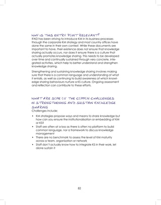 82
WHY IS THIS ENTRY POINT RELEVANT?
IFAD has been striving to introduce KM in its business processes
through the corporate KM strategy and most country ofﬁces have
done the same in their own context. While these documents are
important to have, their existence does not ensure that knowledge
sharing actually occurs, nor does it ensure there is a culture that
actually promotes knowledge sharing. This needs to be developed
over time and continually sustained through very concrete, inte-
grated activities, which help to better understand and strengthen
knowledge sharing.
Strengthening and sustaining knowledge sharing involves making
sure that there is a common language and understanding of what
it entails, as well as continuing to build awareness of which knowl-
edge sharing behaviours nurture a KS culture. Ongoing assessment
and reﬂection can contribute to these efforts.
WHAT ARE SOME OF THE COMMON CHALLENGES
IN STRENGTHENING AND SUSTAIN KNOWLEDGE
SHARING
Challenges include:
• KM strategies propose ways and means to share knowledge but
how can you ensure the institutionalisation or embedding of KM
or KS?
• Staff are often at a loss as there is often no platform to build
common language, nor a framework to discuss knowledge
management
• There are no benchmark to assess the level of KM maturity
across a team, organisation or network
• Staff don’t actually know how to integrate KS in their work, let
alone sustain it
 