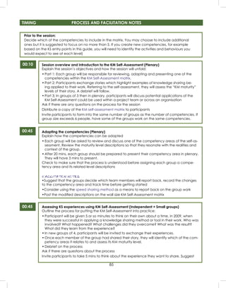 85
Prior to the session:
Decide which of the competencies to include in the matrix. You may choose to include additional
ones but it is suggested to focus on no more than 5. If you create new competencies, for example
based on the KS entry points in this guide, you will need to identify the activities and behaviours you
would expect to see at each level)
00:10
00:45
TIMING PROCESS AND FACILITATION NOTES
Session overview and introduction to the KM Self-Assessment (Plenary)
Explain the session’s objectives and how the session will unfold:
• Part 1: Each group will be responsible for reviewing, adapting and presenting one of the
competencies within the KM Self-Assessment matrix.
• Part 2: Participants exchange stories which highlight examples of knowledge sharing be-
ing applied to their work. Referring to the self-assessment, they will assess the “KM maturity”
levels of their story. A debrief will follow.
• Part 3: In groups of 3 then in plenary, participants will discuss potential applications of the
KM Self-Assessment could be used within a project team or across an organisation
Ask if there are any questions on the process for the session
Distribute a copy of the KM self-assessment matrix to participants
Invite participants to form into the same number of groups as the number of competencies. If
group size exceeds 6 people, have some of the groups work on the same competencies.
Adapting the competencies (Plenary)
Explain how the competencies can be adapted
• Each group will be asked to review and discuss one of the competency areas of the self-as-
sessment. Review the maturity level descriptions so that they resonate with the realities and
context of the group.
• After 20 mins, each group should be prepared to present their competency area in plenary.
They will have 3 mins to present.
Check to make sure that the process is understood before assigning each group a compe-
tency area and its related level descriptions
FACILITATION NOTES
•Suggest that the groups decide which team members will report back, record the changes
to the competency area and track time before getting started
•Consider using the speed sharing method as a means to report back on the group work
•Post the modiﬁed descriptions on the wall size KM Self-Assessment matrix
Assessing KS experiences using KM Self-Assessment (Independent + Small groups)
Outline the process for putting the KM Self-Assessment into practice:
• Participant will be given 5 or so minutes to think on their own about a time, in 2009, when
they were successful in applying a knowledge sharing method or tool in their work. Who was
involved? What happened? What challenges did they overcome? What was the result?
What did they learn from the experience?
• In new groups of 4, participants will be invited to exchange their experiences.
• Once each member of the group had shared their story, they will identify which of the com-
petency areas it relates to and assess its KM maturity level.
• Debrief on the process
Ask if there are questions about the process
Invite participants to take 5 mins to think about the experience they want to share. Suggest
00:45
 