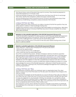 86
TIMING PROCESS AND FACILITATION NOTES
00:10
that they jot down some of the points they want to convey. They should be prepared to
share their experience in 3 minutes or less.
Invite the formation of groups of 4. Let groups know that they have 30 mins to exchange
their stories, identify the competency areas and assess maturity levels.
Use the remaining time (which should be around 10 mins) to ask participants about their
experience of identifying competency areas and levels of KM maturity
FACILITATION NOTES
Create a ﬂipchart or other visual (such as a slide or handout) that list the questions they are
being asked to address in their knowledge sharing story.
Suggest that someone in each of the groups take responsibility for tracking time—allocating
approximately per person 3 minutes to tell their story and 5 minutes to identify the compe-
tency area and level.
Brainstorm on the potential applications of the KM Self-Assessment (Groups of 3)
Invite the formation of groups of 3 to discuss ways in which they see the KM Self-Assessment
and associated exercise put into practice. What are the opportunities? What would be
some of the challenges? How could they see the results being used?
Let them know that they have 10 minutes for their discussion before sharing some of their
ideas in a plenary debrief
Debrief on potential applications of the KM Self-Assessment (Plenary)
Using a ﬂipchart, capture ideas emerging from the group discussions:
• What are the opportunities?
• What would be some of the challenges?
• How could they see the results being used?
Since this is a brainstorming session, all ideas emerging in plenary should be supported.
After participants have suggested potential applications, provide them with a concrete exam-
ple of how the KM Self-Assessment has been used within organisations such as IFAD. In IFAD’s
case, staff were able to come up with an overall rating for each level based on the shared
experiences and then agreed on which KM competencies to improve in the next 12 months.
Ask if there are any questions or points of clariﬁcation before bringing the session to a close.
Acknowledge the source of the KM Self-Assessment- attributed to Geoff Parcell and Chris
Collison in their book “Learning to Fly: Practical Knowledge Management from Leading and
Learning Organizations.”
FACILITATION NOTES
The assessment could be used at an individual, team or organisation level. The value
doesn’t come so much from the results, but the discussion and debate that emerge as the
exercise unfolds.
It is important that people not see the exercise as a race to the top of the scale, but rather no-
tice where they are, where they want to be and what improvements will help them get there.
It is easy for judgement to cloud people’s thinking. For example, low competency levels
shouldn’t imply that an individual, team or organisation is bad in a particular competency
but that they need to learn something new. Also, it isn’t necessary to be at the top level in all
of the competencies all of the time. What matters now?
The assessment can be used to identify the spread in strengths across teams or individuals.
This could feed into a discussion on areas and ways in which knowledge and skills could be
transferred.
00:10
 