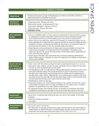 91
Presentations/
handouts
OPENSPACE
Objectives
Approach
and timing
Key learning
points
Room set-up
(30 mins to 1
hr is required)
Equipment
and materials
Introduce the open space methodology as a means to identify activities or
ideas participants would like to pursue.
• Opening circle - Plenary (25 mins)
• Discussion rounds - Small groups (2.5 hrs)
• Discussion highlights - Plenary (15 mins)
• Closing circle - Plenary (20 mins)
Total time: 3.5 hrs
• This is a modiﬁed version of open space condensed for demonstration purpos-
es. Meetings or events using open space tend to last anywhere between 1.5
and 3 days and have accommodated up to thousands of participants
• Open Space is an effective approach to meeting or workshop design as it al-
lows participants to build their own agenda based on issues and ideas that are
important to them. Choosing the theme for the event is an important step to
ensuring that the theme is one that people really care about
• Open Space invites participants to take personal responsibility for what they
want to have happen. It is important that the facilitator - the person who
opens the space—let go of any perceived control especially in organising ses-
sions and discussion groups.
• Open Space shouldn’t be used when the outcome is already determined,
there is little scope for change, or when the organiser isn’t willing to share lead-
ership responsibilities
• Main circle with the same number of chairs as participants (see room set-up)
• Discussion topic stations: Circles of chairs centered around a ﬂipchart (& mark-
ers) set up and numbered around the room
• A marketplace wall. You will need to help people identify where and when their
discussions will take place. This could be done on post-it notes which include
the discussion topics start and end times and a number which corresponds to
the discussion topic station. Alternatively, you could create a matrix on the wall.
Numbers across the top indicate the discussion topic station and time slots down
the side indicate the discussion topics start and end times.
• Marketplace wall and signage
• Coloured markers (15+) and sheets of paper in the centre of the circle. Leave
a few sheets of paper and a couple of markers on an empty chair or raised
platform to assist those who are unable to bend down
• A computer station with internet access. A handful of computers should be
available so participants are able to document their discussions in the wiki.
• blue tack / masking tape (whatever you can use to stick paper to the wall)
• markers
• 4 ﬂichart stands and paper
• A4 paper
• Discussion report templates
• On ﬂipcharts or signage posted to the wall, post the theme, the 4 principles of
Open Space as well as the Law of Mobility large enough so that they can be
read from the other side of the room (see OS Principles and Law)
OPEN SPACE—SESSION OVERVIEW
 