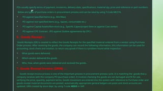 z
POs usually specify terms of payment, incoterms, delivery date, specifications, material qty, price and reference or part numbers.
Below are types of purchase orders in procurement process and can be raise by using T-Code ME21N.
 PO against Specified Items (e.g., Min/Max)
 PO against non specified Items (e.g., Spares, consumable etc.)
 PO against Capital Assets/Non-stock (e.g., Specific Capex/project Item or against Cost center)
 PO against CPC Contract . (PO against Outline agreements by CPC.)
6. Goods Receipt :-
Goods Receipts (GR) is created to reflect the Goods Receipts for the specified material ordered from a vendor using Purchase
Order process. After receiving the goods, the company can record the following information, this information can be used for
accounting, stock check and rotation, to return any goods if there is a problem found while inspection.
 What goods were delivered.
 Which vendor delivered the goods.
 Who, how, when goods were delivered and received the goods.
7. Goods Receipt Invoice (GRIN) :-
Goods receipt Invoice process is one of the important process in procurement process cycle. It is matching the goods that a
company receives with the company PO (purchase order). It involves checking the goods are not damaged and fit for use,
verifying the price, quantity, payment terms. Goods movement are entered into the system with reference to Purchase order and
goods receipt material documents are posted, automatically appropriate general ledgers are posts and stock accounts are
updated. GRN created by store dept. by using T-code MIGO in SAP.
 