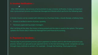 z
8. Invoice Verification :-
After GRIN process, next process of procurement to pay is invoice verification. It plays an important
role in procurement process and Materials Management Module which performs the following tasks
A Vendor Invoice can be created with reference to a Purchase Order, a Goods Receipt, a Delivery Note..
 Invoice is verified in-terms of prices, quantity,
 Necessary approvals by project managers
After verifying all the data, the invoice is being posted and the data is saved in the system. The system
updates the invoice data in Materials Management and Financial Accounting.
9. Payment to Vendors:-
The last step in procurement process cycle is payment to vendors and it is also known procure to pay
process. Vendors are get paid as per payment terms. In this fast technology world, companies can pay
through many methods to vendors. For example – through Net banking, Check payment etc.
 