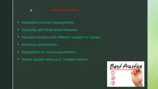 z
 Streamline contract management.
 Feasibility with Multi Brand Material.
 Rate wise analysis with different supplier in market.
 Inventory optimization.
 Negotiation on various parameters.
 Vendor quality rating w.r.t. multiple factors.
Best Practices We Done:-
 
