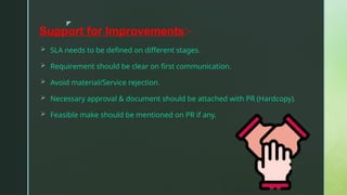 z
Support for Improvements:-
 SLA needs to be defined on different stages.
 Requirement should be clear on first communication.
 Avoid material/Service rejection.
 Necessary approval & document should be attached with PR (Hardcopy).
 Feasible make should be mentioned on PR if any.
 
