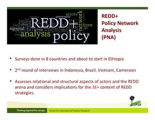 • Surveys done in 8 countries and about to start in Ethiopia 
• 2nd round of interviews in Indonesia, Brazil, Vietnam, Cameroon
• Assesses relational and structural aspects of actors and the REDD 
arena and considers implications for the 3E+ content of REDD 
strategies. 
REDD+ 
Policy Network 
Analysis 
(PNA)
 