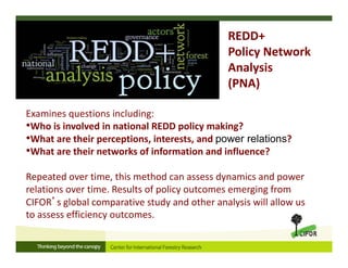 Examines questions including:
•Who is involved in national REDD policy making?
•What are their perceptions, interests, and power relations?
•What are their networks of information and influence?
Repeated over time, this method can assess dynamics and power 
relations over time. Results of policy outcomes emerging from 
CIFOR’s global comparative study and other analysis will allow us 
to assess efficiency outcomes.
REDD+ 
Policy Network 
Analysis 
(PNA)
 